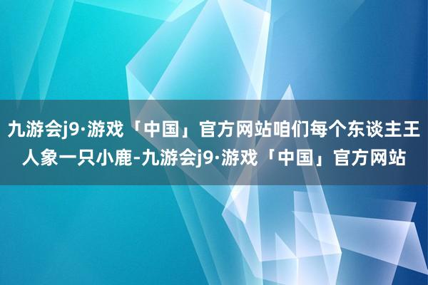 九游会j9·游戏「中国」官方网站咱们每个东谈主王人象一只小鹿-九游会j9·游戏「中国」官方网站