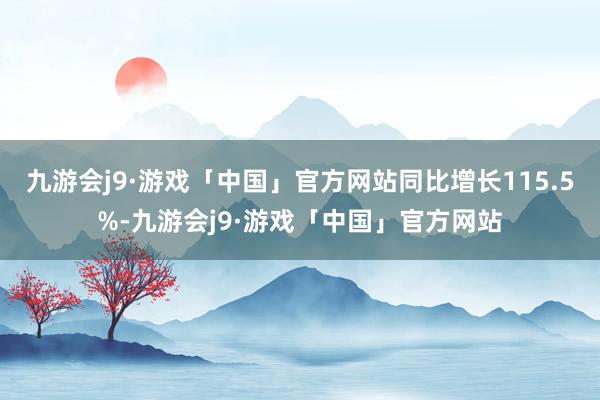 九游会j9·游戏「中国」官方网站同比增长115.5%-九游会j9·游戏「中国」官方网站