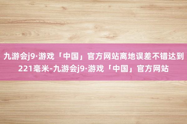 九游会j9·游戏「中国」官方网站离地误差不错达到221毫米-九游会j9·游戏「中国」官方网站