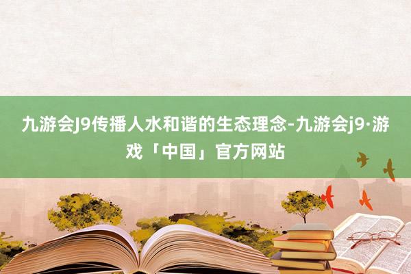 九游会J9传播人水和谐的生态理念-九游会j9·游戏「中国」官方网站