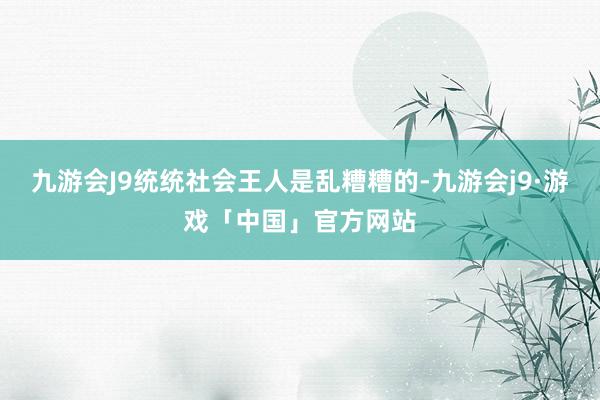 九游会J9统统社会王人是乱糟糟的-九游会j9·游戏「中国」官方网站