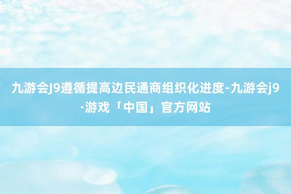 九游会J9遵循提高边民通商组织化进度-九游会j9·游戏「中国」官方网站