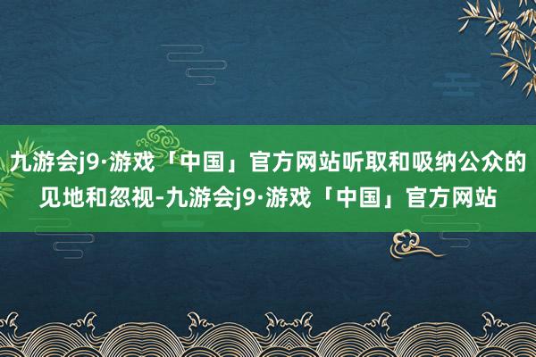 九游会j9·游戏「中国」官方网站听取和吸纳公众的见地和忽视-九游会j9·游戏「中国」官方网站