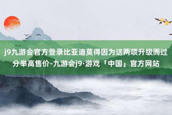 j9九游会官方登录比亚迪莫得因为这两项升级而过分举高售价-九游会j9·游戏「中国」官方网站