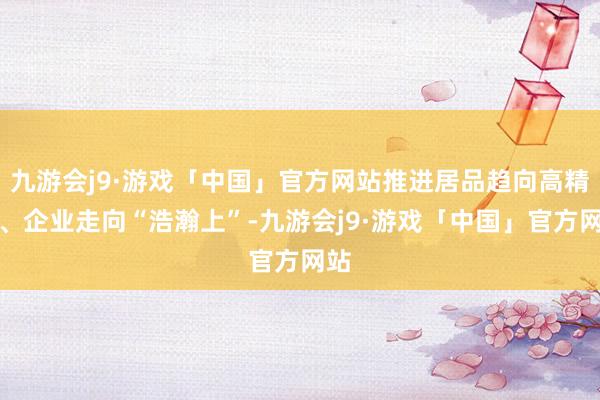 九游会j9·游戏「中国」官方网站推进居品趋向高精尖、企业走向“浩瀚上”-九游会j9·游戏「中国」官方网站