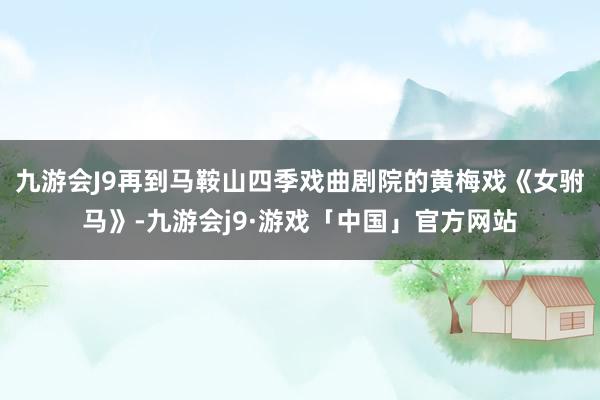 九游会J9再到马鞍山四季戏曲剧院的黄梅戏《女驸马》-九游会j9·游戏「中国」官方网站