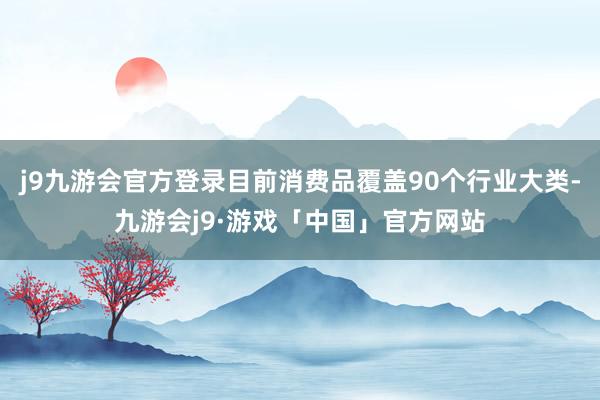 j9九游会官方登录目前消费品覆盖90个行业大类-九游会j9·游戏「中国」官方网站