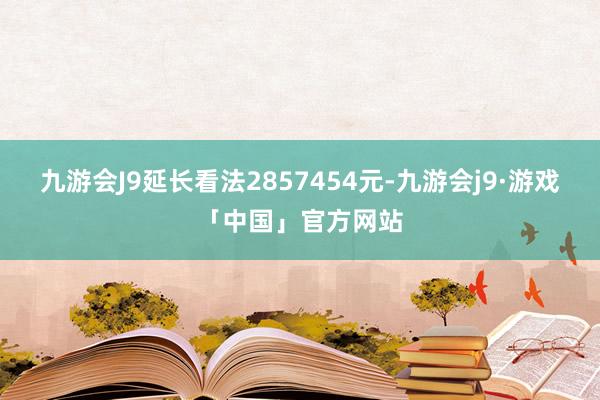 九游会J9延长看法2857454元-九游会j9·游戏「中国」官方网站