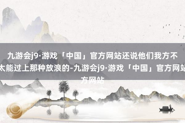 九游会j9·游戏「中国」官方网站还说他们我方不太能过上那种放浪的-九游会j9·游戏「中国」官方网站