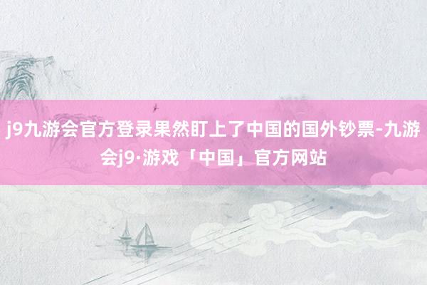 j9九游会官方登录果然盯上了中国的国外钞票-九游会j9·游戏「中国」官方网站