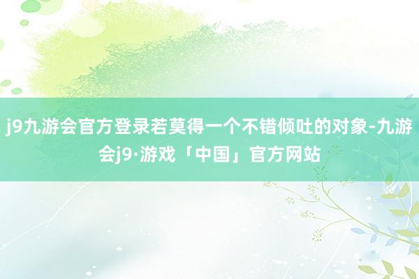 j9九游会官方登录若莫得一个不错倾吐的对象-九游会j9·游戏「中国」官方网站