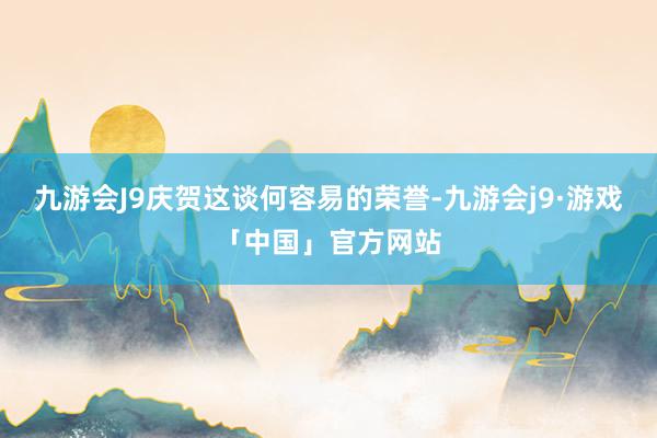 九游会J9庆贺这谈何容易的荣誉-九游会j9·游戏「中国」官方网站