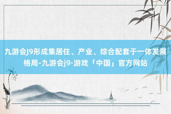 九游会J9形成集居住、产业、综合配套于一体发展格局-九游会j9·游戏「中国」官方网站