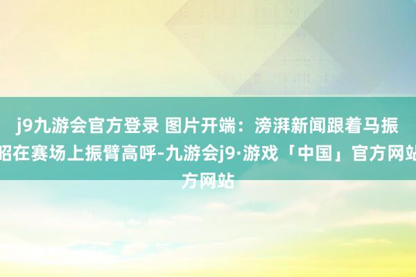 j9九游会官方登录 图片开端：滂湃新闻跟着马振昭在赛场上振臂高呼-九游会j9·游戏「中国」官方网站