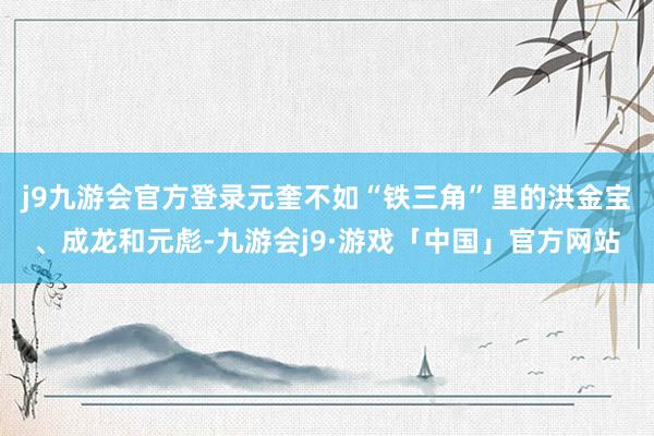 j9九游会官方登录元奎不如“铁三角”里的洪金宝、成龙和元彪-九游会j9·游戏「中国」官方网站