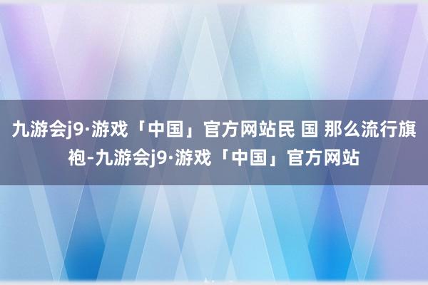 九游会j9·游戏「中国」官方网站民 国 那么流行旗袍-九游会j9·游戏「中国」官方网站