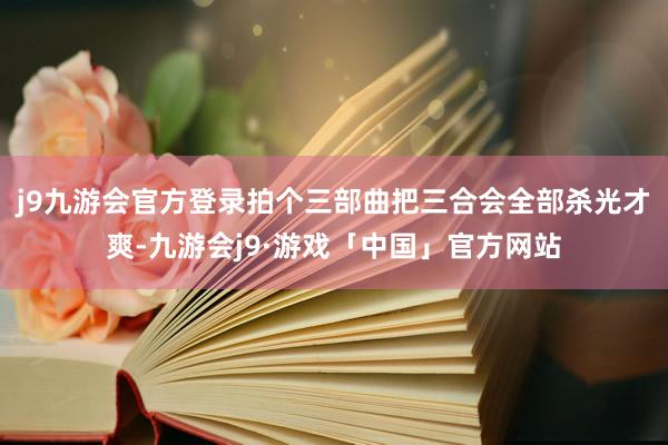 j9九游会官方登录拍个三部曲把三合会全部杀光才爽-九游会j9·游戏「中国」官方网站