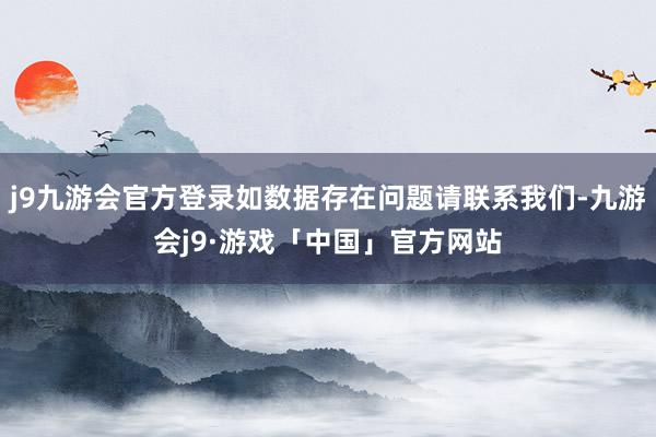 j9九游会官方登录如数据存在问题请联系我们-九游会j9·游戏「中国」官方网站