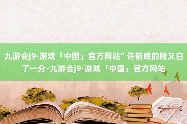 九游会j9·游戏「中国」官方网站”许韵晚的脸又白了一分-九游会j9·游戏「中国」官方网站