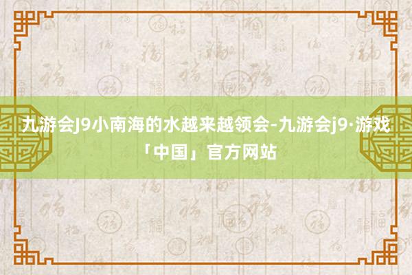 九游会J9小南海的水越来越领会-九游会j9·游戏「中国」官方网站