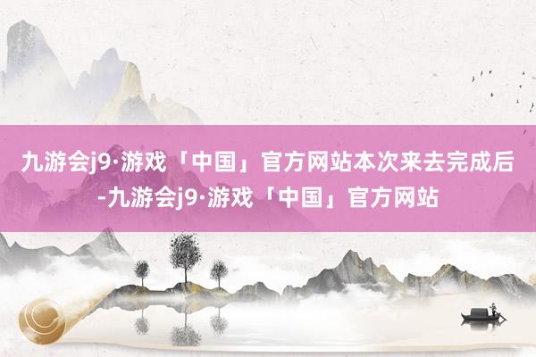 九游会j9·游戏「中国」官方网站　　本次来去完成后-九游会j9·游戏「中国」官方网站