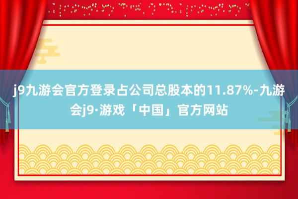 j9九游会官方登录占公司总股本的11.87%-九游会j9·游戏「中国」官方网站