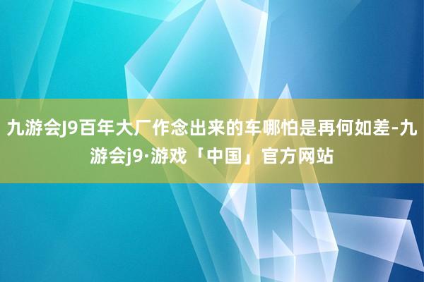 九游会J9百年大厂作念出来的车哪怕是再何如差-九游会j9·游戏「中国」官方网站