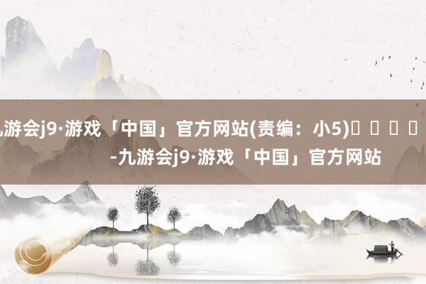 九游会j9·游戏「中国」官方网站(责编：小5)				                -九游会j9·游戏「中国」官方网站