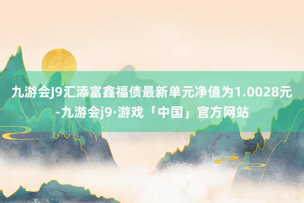 九游会J9汇添富鑫福债最新单元净值为1.0028元-九游会j9·游戏「中国」官方网站