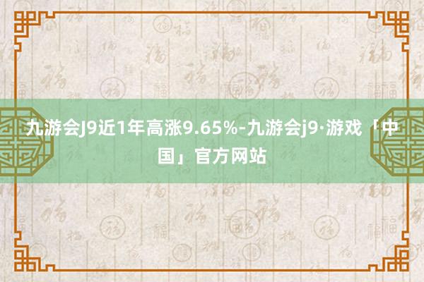 九游会J9近1年高涨9.65%-九游会j9·游戏「中国」官方网站