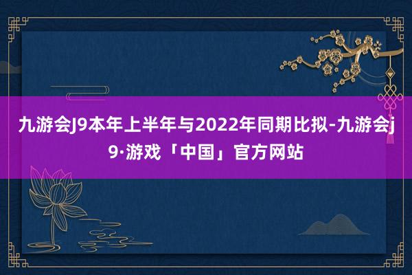 九游会J9本年上半年与2022年同期比拟-九游会j9·游戏「中国」官方网站