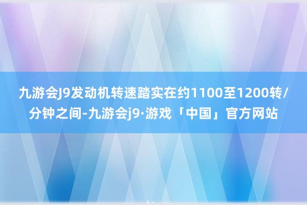 九游会J9发动机转速踏实在约1100至1200转/分钟之间-九游会j9·游戏「中国」官方网站