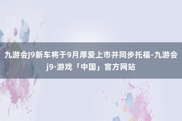 九游会J9新车将于9月厚爱上市并同步托福-九游会j9·游戏「中国」官方网站