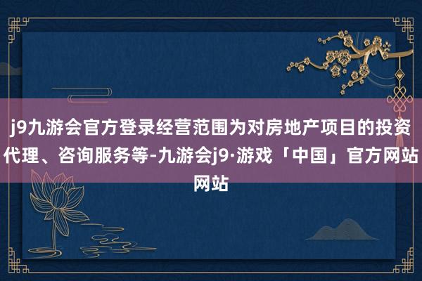 j9九游会官方登录经营范围为对房地产项目的投资代理、咨询服务等-九游会j9·游戏「中国」官方网站