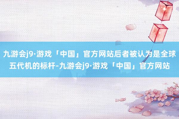 九游会j9·游戏「中国」官方网站后者被认为是全球五代机的标杆-九游会j9·游戏「中国」官方网站