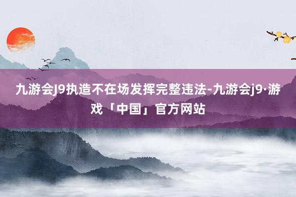 九游会J9执造不在场发挥完整违法-九游会j9·游戏「中国」官方网站