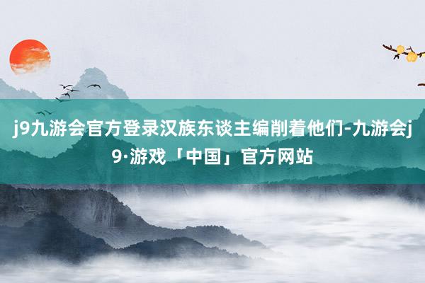 j9九游会官方登录汉族东谈主编削着他们-九游会j9·游戏「中国」官方网站