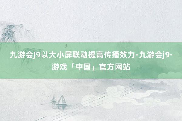 九游会J9以大小屏联动提高传播效力-九游会j9·游戏「中国」官方网站