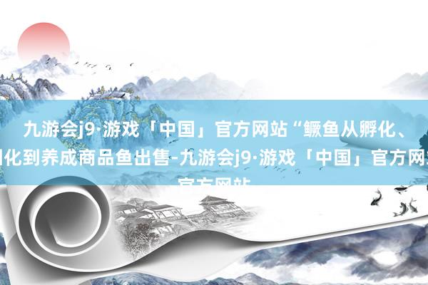 九游会j9·游戏「中国」官方网站“鳜鱼从孵化、驯化到养成商品鱼出售-九游会j9·游戏「中国」官方网站