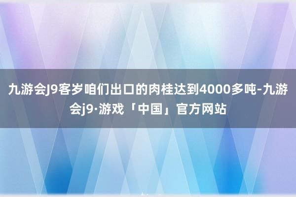 九游会J9客岁咱们出口的肉桂达到4000多吨-九游会j9·游戏「中国」官方网站