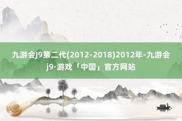 九游会J9第二代(2012-2018)2012年-九游会j9·游戏「中国」官方网站