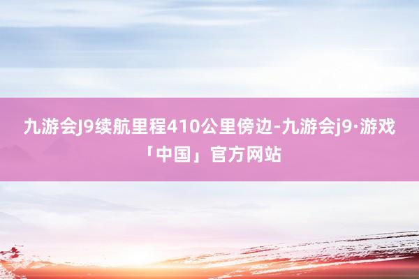 九游会J9续航里程410公里傍边-九游会j9·游戏「中国」官方网站