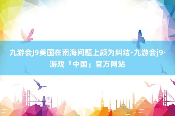 九游会J9美国在南海问题上颇为纠结-九游会j9·游戏「中国」官方网站