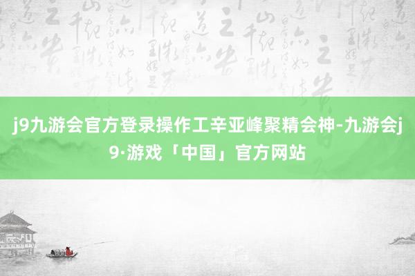 j9九游会官方登录操作工辛亚峰聚精会神-九游会j9·游戏「中国」官方网站