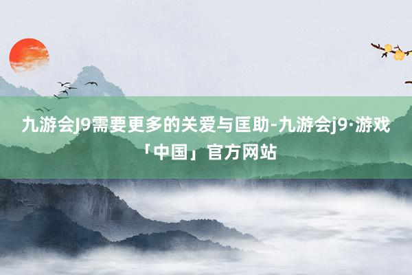 九游会J9需要更多的关爱与匡助-九游会j9·游戏「中国」官方网站