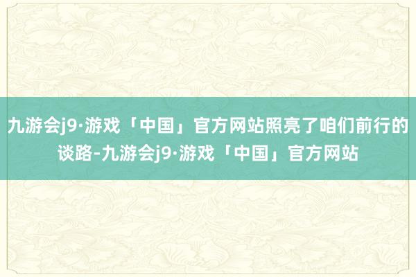 九游会j9·游戏「中国」官方网站照亮了咱们前行的谈路-九游会j9·游戏「中国」官方网站