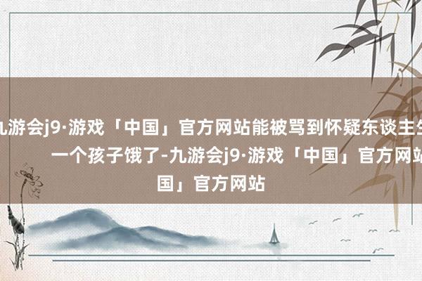 九游会j9·游戏「中国」官方网站能被骂到怀疑东谈主生！        一个孩子饿了-九游会j9·游戏「中国」官方网站