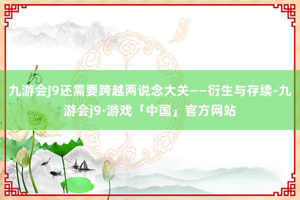 九游会J9还需要跨越两说念大关——衍生与存续-九游会j9·游戏「中国」官方网站