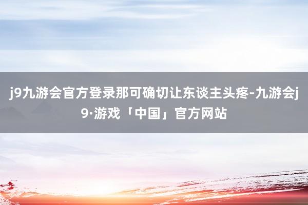 j9九游会官方登录那可确切让东谈主头疼-九游会j9·游戏「中国」官方网站