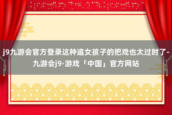 j9九游会官方登录这种追女孩子的把戏也太过时了-九游会j9·游戏「中国」官方网站